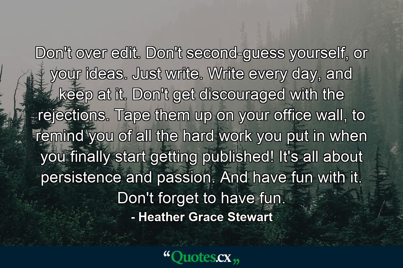 Don't over edit. Don't second-guess yourself, or your ideas. Just write. Write every day, and keep at it. Don't get discouraged with the rejections. Tape them up on your office wall, to remind you of all the hard work you put in when you finally start getting published! It's all about persistence and passion. And have fun with it. Don't forget to have fun. - Quote by Heather Grace Stewart