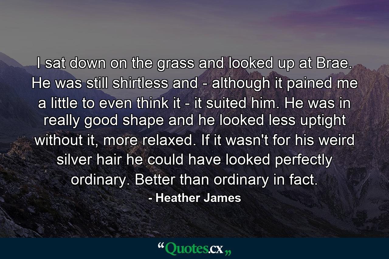 I sat down on the grass and looked up at Brae. He was still shirtless and - although it pained me a little to even think it - it suited him. He was in really good shape and he looked less uptight without it, more relaxed. If it wasn't for his weird silver hair he could have looked perfectly ordinary. Better than ordinary in fact. - Quote by Heather James