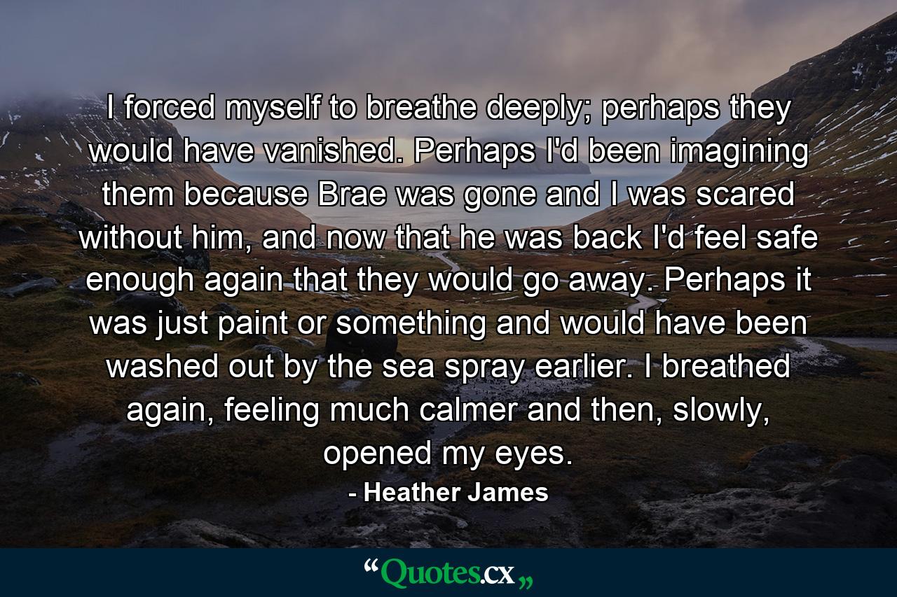 I forced myself to breathe deeply; perhaps they would have vanished. Perhaps I'd been imagining them because Brae was gone and I was scared without him, and now that he was back I'd feel safe enough again that they would go away. Perhaps it was just paint or something and would have been washed out by the sea spray earlier. I breathed again, feeling much calmer and then, slowly, opened my eyes. - Quote by Heather James