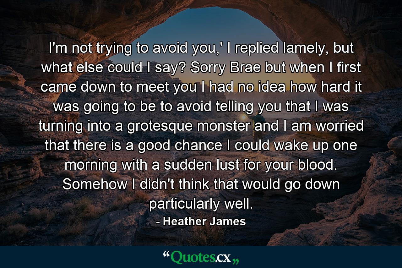 I'm not trying to avoid you,' I replied lamely, but what else could I say? Sorry Brae but when I first came down to meet you I had no idea how hard it was going to be to avoid telling you that I was turning into a grotesque monster and I am worried that there is a good chance I could wake up one morning with a sudden lust for your blood. Somehow I didn't think that would go down particularly well. - Quote by Heather James