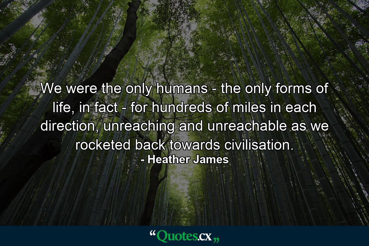 We were the only humans - the only forms of life, in fact - for hundreds of miles in each direction, unreaching and unreachable as we rocketed back towards civilisation. - Quote by Heather James