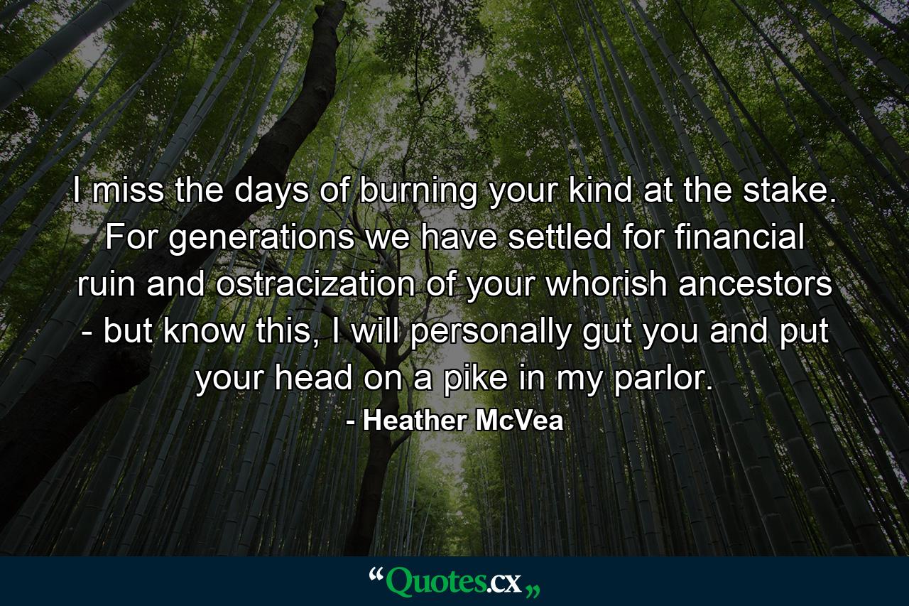 I miss the days of burning your kind at the stake. For generations we have settled for financial ruin and ostracization of your whorish ancestors - but know this, I will personally gut you and put your head on a pike in my parlor. - Quote by Heather McVea