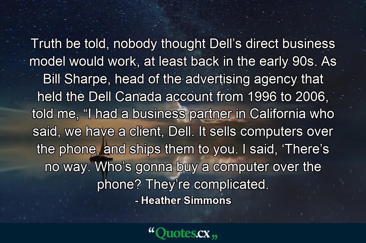 Truth be told, nobody thought Dell’s direct business model would work, at least back in the early 90s. As Bill Sharpe, head of the advertising agency that held the Dell Canada account from 1996 to 2006, told me, “I had a business partner in California who said, we have a client, Dell. It sells computers over the phone, and ships them to you. I said, ‘There’s no way. Who’s gonna buy a computer over the phone? They’re complicated. - Quote by Heather Simmons