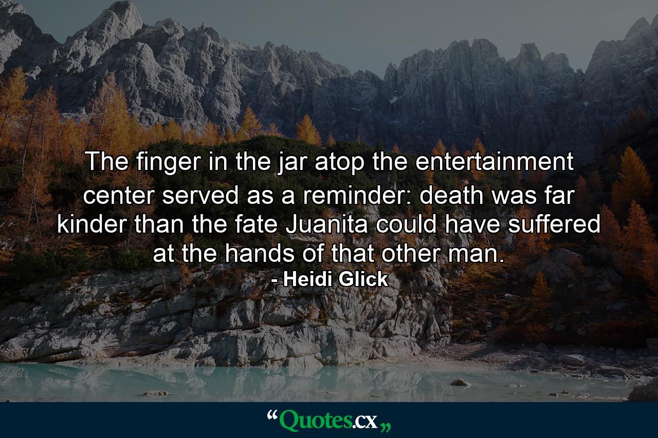 The finger in the jar atop the entertainment center served as a reminder: death was far kinder than the fate Juanita could have suffered at the hands of that other man. - Quote by Heidi Glick