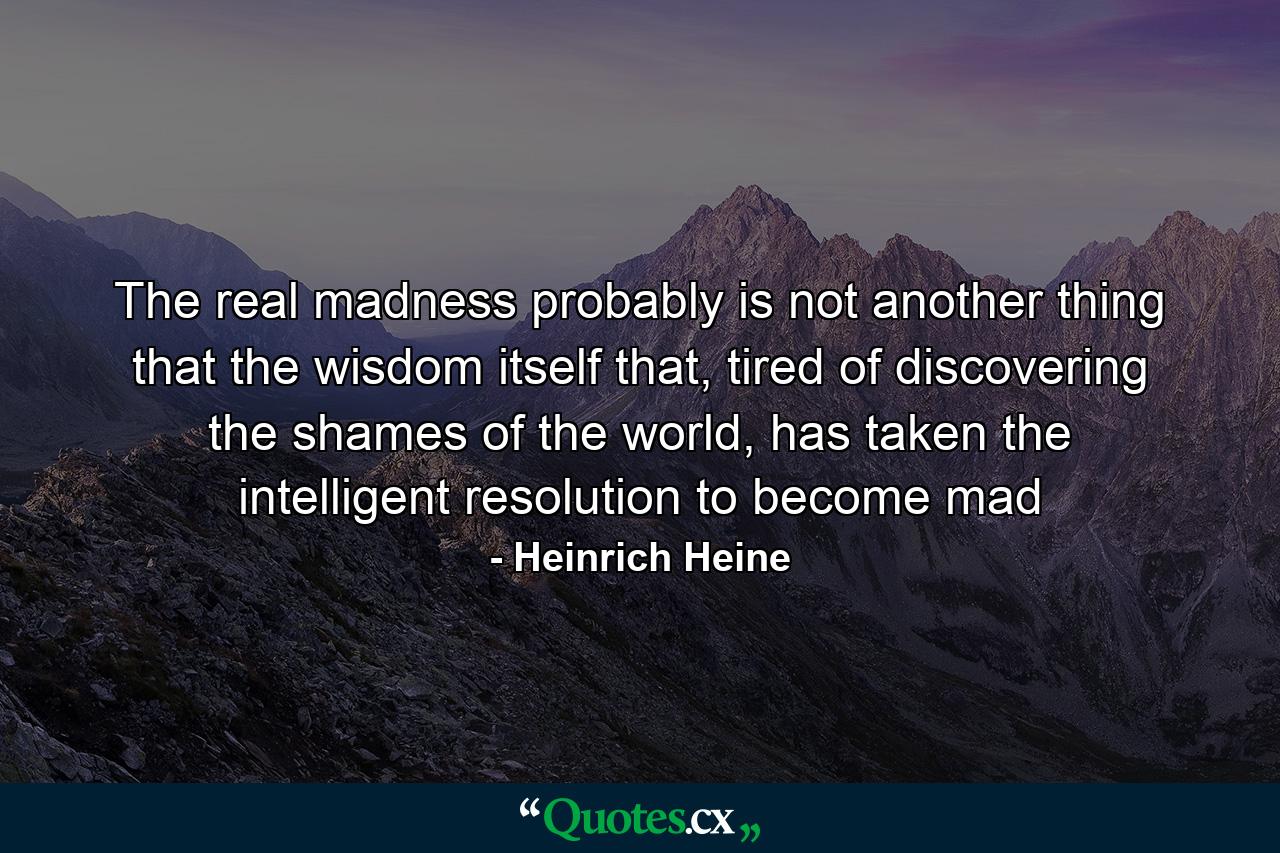 The real madness probably is not another thing that the wisdom itself that, tired of discovering the shames of the world, has taken the intelligent resolution to become mad - Quote by Heinrich Heine