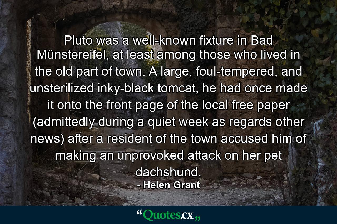 Pluto was a well-known fixture in Bad Münstereifel, at least among those who lived in the old part of town. A large, foul-tempered, and unsterilized inky-black tomcat, he had once made it onto the front page of the local free paper (admittedly during a quiet week as regards other news) after a resident of the town accused him of making an unprovoked attack on her pet dachshund. - Quote by Helen Grant