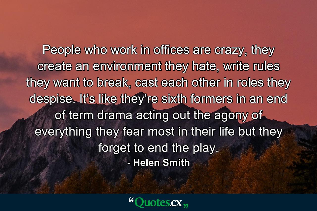 People who work in offices are crazy, they create an environment they hate, write rules they want to break, cast each other in roles they despise. It’s like they’re sixth formers in an end of term drama acting out the agony of everything they fear most in their life but they forget to end the play. - Quote by Helen Smith