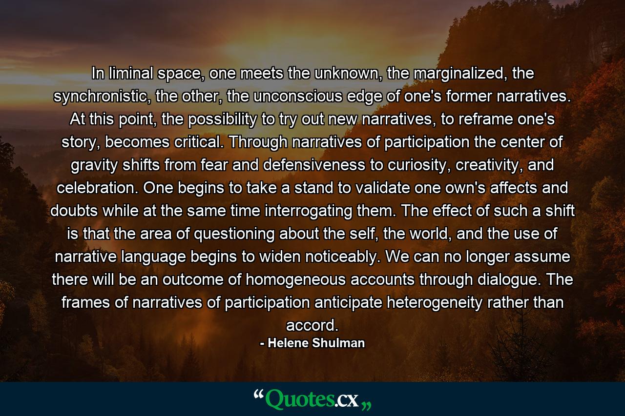 In liminal space, one meets the unknown, the marginalized, the synchronistic, the other, the unconscious edge of one's former narratives. At this point, the possibility to try out new narratives, to reframe one's story, becomes critical. Through narratives of participation the center of gravity shifts from fear and defensiveness to curiosity, creativity, and celebration. One begins to take a stand to validate one own's affects and doubts while at the same time interrogating them. The effect of such a shift is that the area of questioning about the self, the world, and the use of narrative language begins to widen noticeably. We can no longer assume there will be an outcome of homogeneous accounts through dialogue. The frames of narratives of participation anticipate heterogeneity rather than accord. - Quote by Helene Shulman