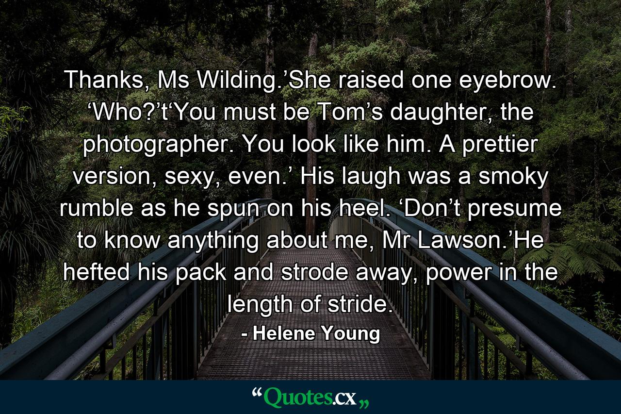 Thanks, Ms Wilding.’She raised one eyebrow. ‘Who?’t‘You must be Tom’s daughter, the photographer. You look like him. A prettier version, sexy, even.’ His laugh was a smoky rumble as he spun on his heel. ‘Don’t presume to know anything about me, Mr Lawson.’He hefted his pack and strode away, power in the length of stride. - Quote by Helene Young