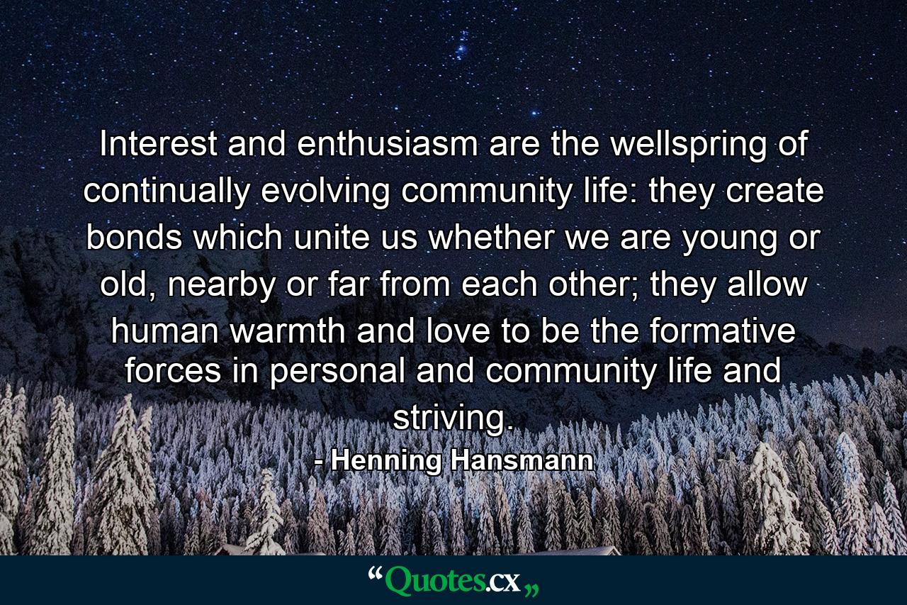 Interest and enthusiasm are the wellspring of continually evolving community life: they create bonds which unite us whether we are young or old, nearby or far from each other; they allow human warmth and love to be the formative forces in personal and community life and striving. - Quote by Henning Hansmann