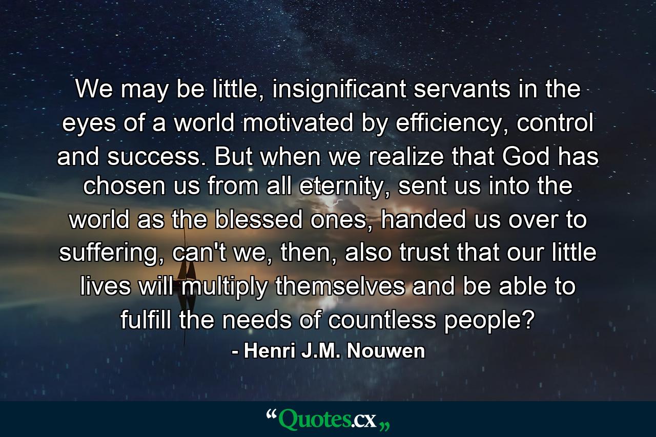 We may be little, insignificant servants in the eyes of a world motivated by efficiency, control and success. But when we realize that God has chosen us from all eternity, sent us into the world as the blessed ones, handed us over to suffering, can't we, then, also trust that our little lives will multiply themselves and be able to fulfill the needs of countless people? - Quote by Henri J.M. Nouwen