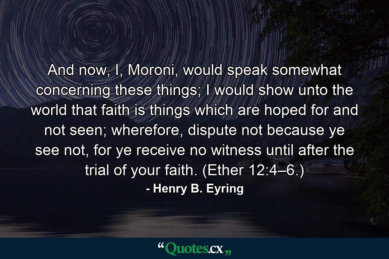 And now, I, Moroni, would speak somewhat concerning these things; I would show unto the world that faith is things which are hoped for and not seen; wherefore, dispute not because ye see not, for ye receive no witness until after the trial of your faith. (Ether 12:4–6.) - Quote by Henry B. Eyring