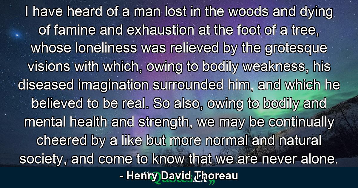 I have heard of a man lost in the woods and dying of famine and exhaustion at the foot of a tree, whose loneliness was relieved by the grotesque visions with which, owing to bodily weakness, his diseased imagination surrounded him, and which he believed to be real. So also, owing to bodily and mental health and strength, we may be continually cheered by a like but more normal and natural society, and come to know that we are never alone. - Quote by Henry David Thoreau