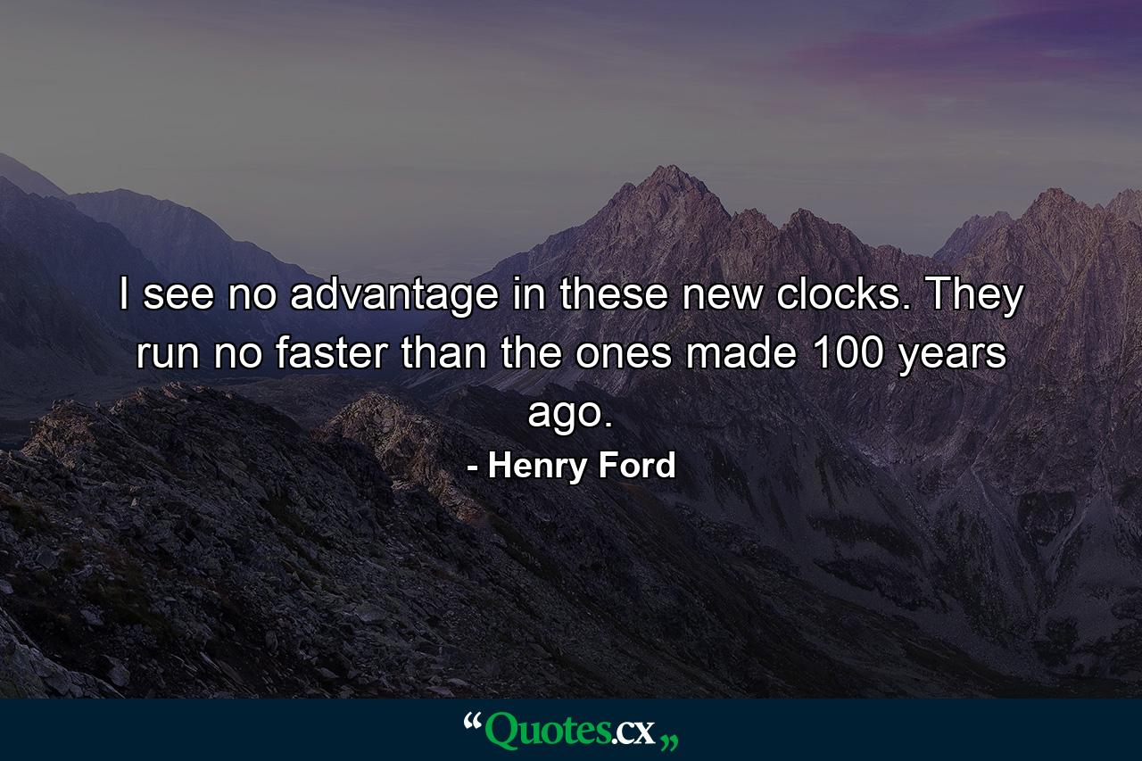 I see no advantage in these new clocks. They run no faster than the ones made 100 years ago. - Quote by Henry Ford