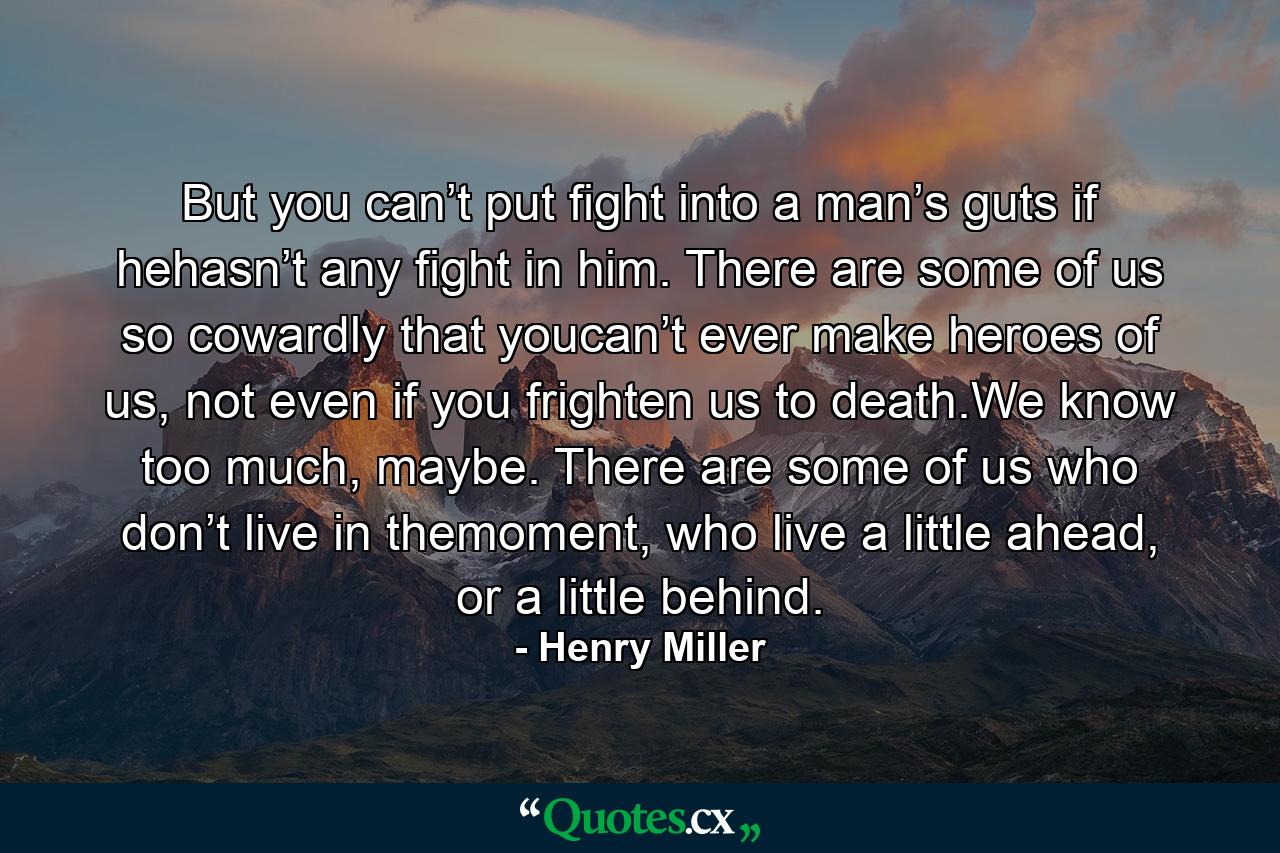 But you can’t put fight into a man’s guts if hehasn’t any fight in him. There are some of us so cowardly that youcan’t ever make heroes of us, not even if you frighten us to death.We know too much, maybe. There are some of us who don’t live in themoment, who live a little ahead, or a little behind. - Quote by Henry Miller