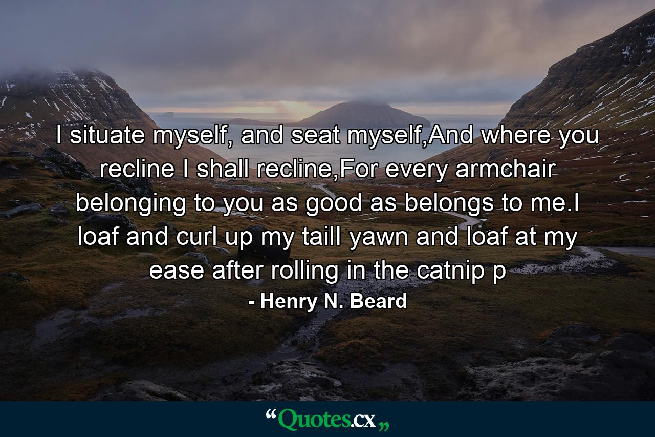 I situate myself, and seat myself,And where you recline I shall recline,For every armchair belonging to you as good as belongs to me.I loaf and curl up my tailI yawn and loaf at my ease after rolling in the catnip p - Quote by Henry N. Beard