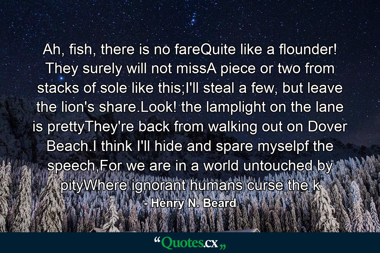 Ah, fish, there is no fareQuite like a flounder! They surely will not missA piece or two from stacks of sole like this;I'll steal a few, but leave the lion's share.Look! the lamplight on the lane is prettyThey're back from walking out on Dover Beach.I think I'll hide and spare myselpf the speech,For we are in a world untouched by pityWhere ignorant humans curse the k - Quote by Henry N. Beard