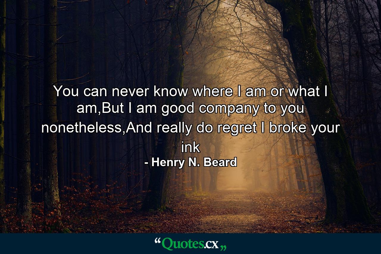 You can never know where I am or what I am,But I am good company to you nonetheless,And really do regret I broke your ink - Quote by Henry N. Beard