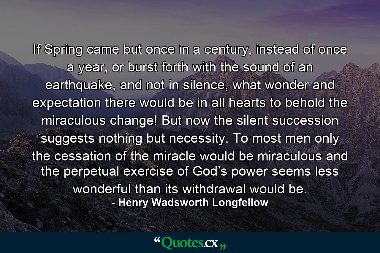 If Spring came but once in a century, instead of once a year, or burst forth with the sound of an earthquake, and not in silence, what wonder and expectation there would be in all hearts to behold the miraculous change! But now the silent succession suggests nothing but necessity. To most men only the cessation of the miracle would be miraculous and the perpetual exercise of God’s power seems less wonderful than its withdrawal would be. - Quote by Henry Wadsworth Longfellow