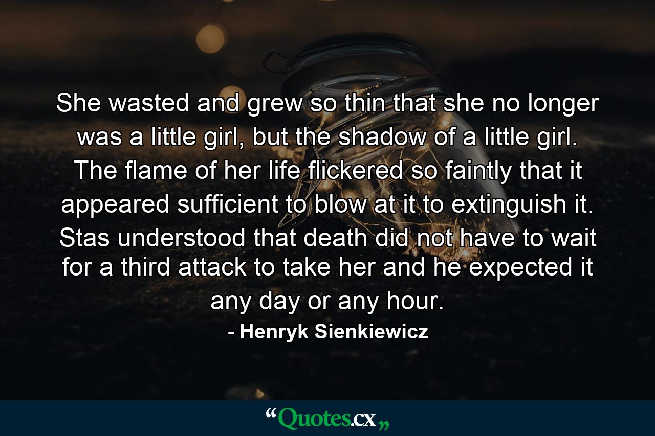 She wasted and grew so thin that she no longer was a little girl, but the shadow of a little girl. The flame of her life flickered so faintly that it appeared sufficient to blow at it to extinguish it. Stas understood that death did not have to wait for a third attack to take her and he expected it any day or any hour. - Quote by Henryk Sienkiewicz