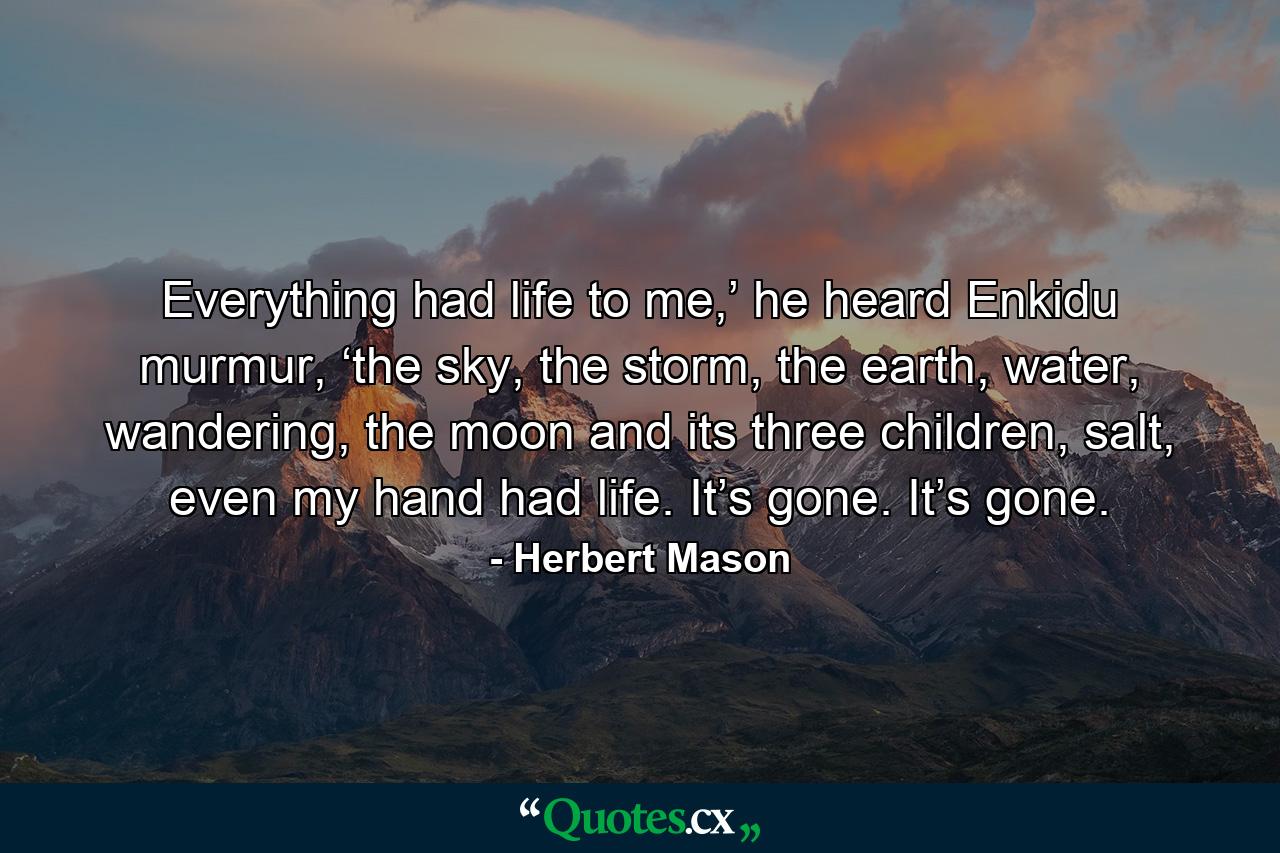 Everything had life to me,’ he heard Enkidu murmur, ‘the sky, the storm, the earth, water, wandering, the moon and its three children, salt, even my hand had life. It’s gone. It’s gone. - Quote by Herbert Mason