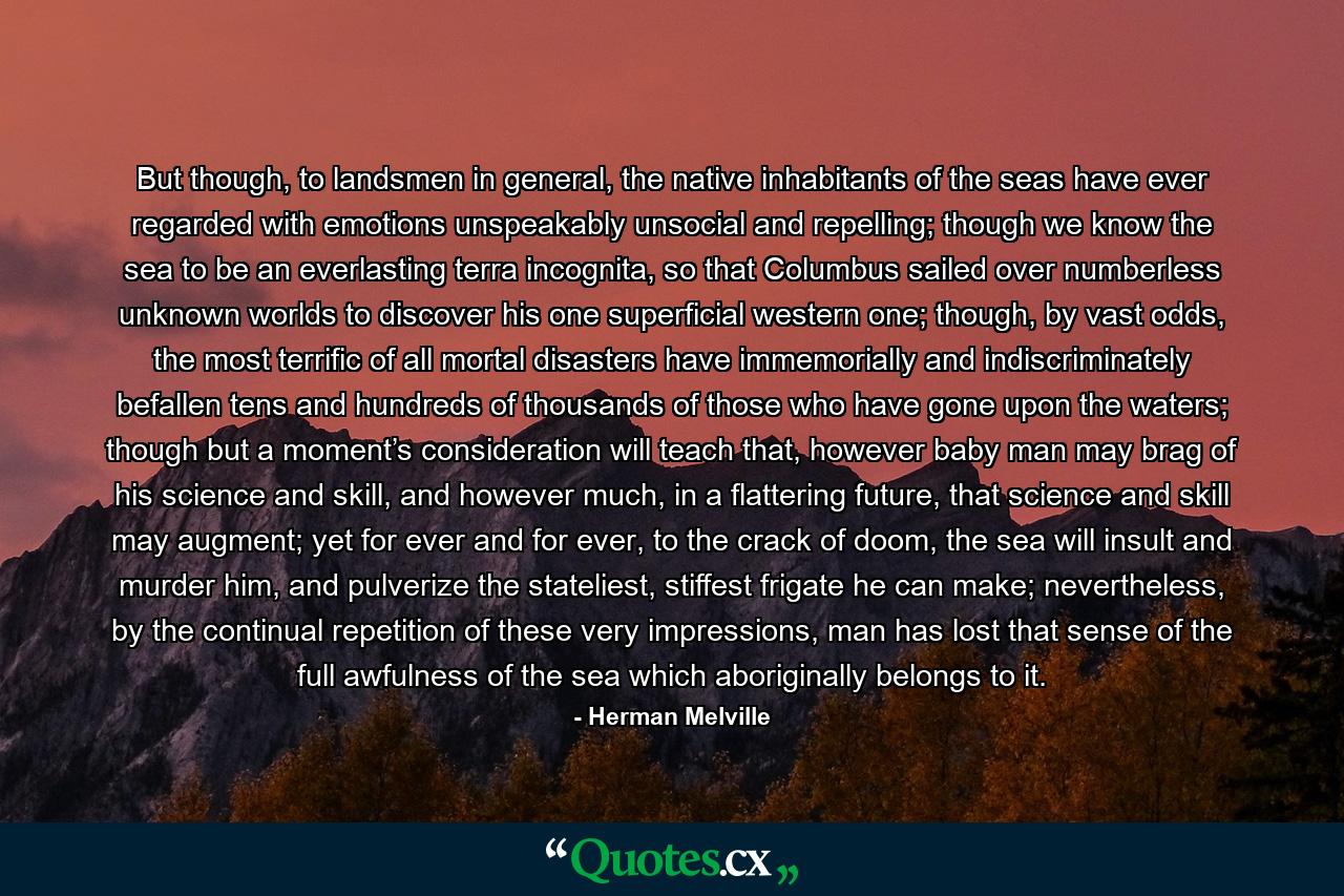 But though, to landsmen in general, the native inhabitants of the seas have ever regarded with emotions unspeakably unsocial and repelling; though we know the sea to be an everlasting terra incognita, so that Columbus sailed over numberless unknown worlds to discover his one superficial western one; though, by vast odds, the most terrific of all mortal disasters have immemorially and indiscriminately befallen tens and hundreds of thousands of those who have gone upon the waters; though but a moment’s consideration will teach that, however baby man may brag of his science and skill, and however much, in a flattering future, that science and skill may augment; yet for ever and for ever, to the crack of doom, the sea will insult and murder him, and pulverize the stateliest, stiffest frigate he can make; nevertheless, by the continual repetition of these very impressions, man has lost that sense of the full awfulness of the sea which aboriginally belongs to it. - Quote by Herman Melville