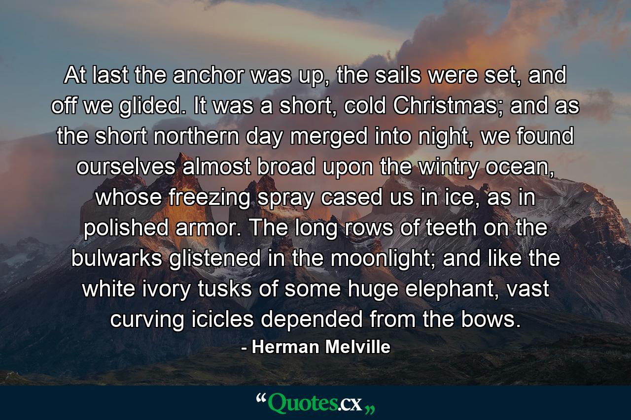 At last the anchor was up, the sails were set, and off we glided. It was a short, cold Christmas; and as the short northern day merged into night, we found ourselves almost broad upon the wintry ocean, whose freezing spray cased us in ice, as in polished armor. The long rows of teeth on the bulwarks glistened in the moonlight; and like the white ivory tusks of some huge elephant, vast curving icicles depended from the bows. - Quote by Herman Melville