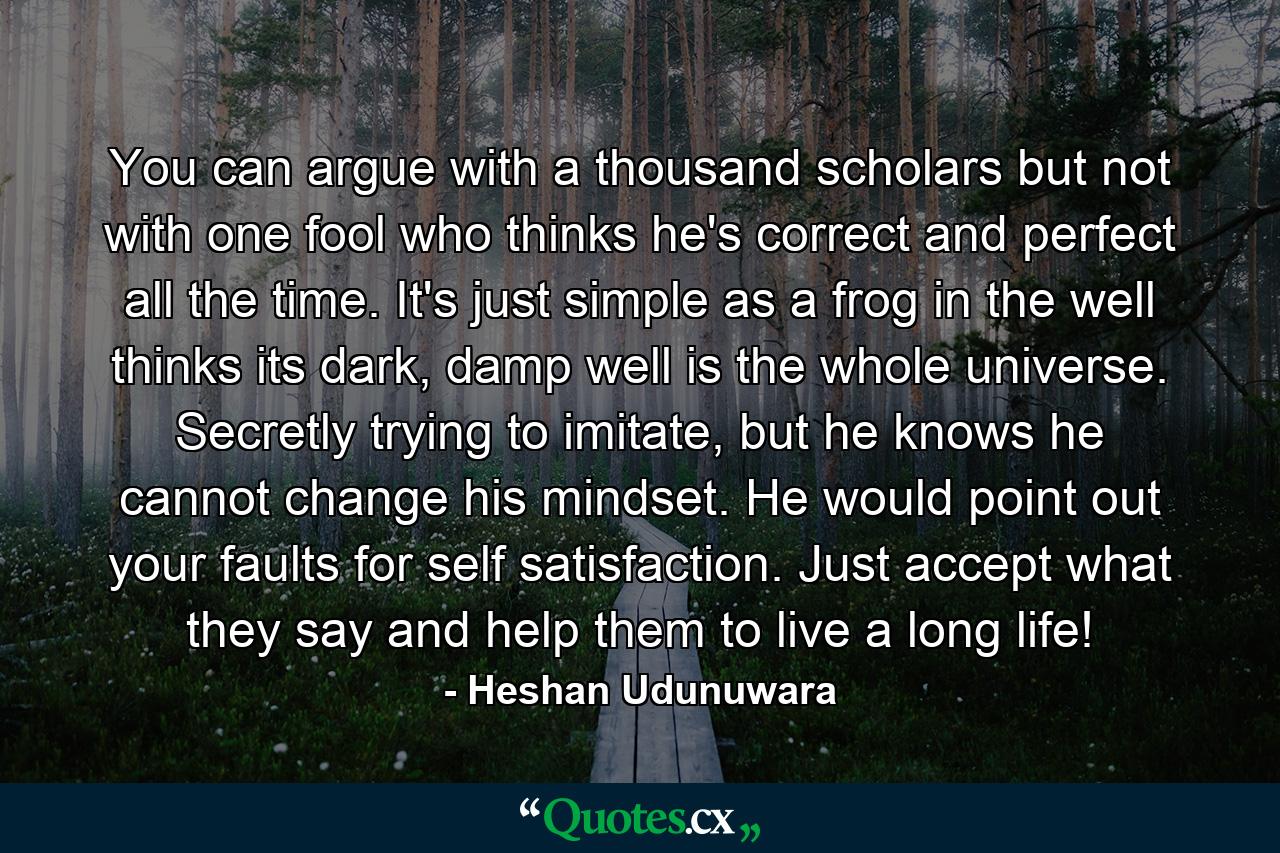 You can argue with a thousand scholars but not with one fool who thinks he's correct and perfect all the time. It's just simple as a frog in the well thinks its dark, damp well is the whole universe. Secretly trying to imitate, but he knows he cannot change his mindset. He would point out your faults for self satisfaction. Just accept what they say and help them to live a long life! - Quote by Heshan Udunuwara