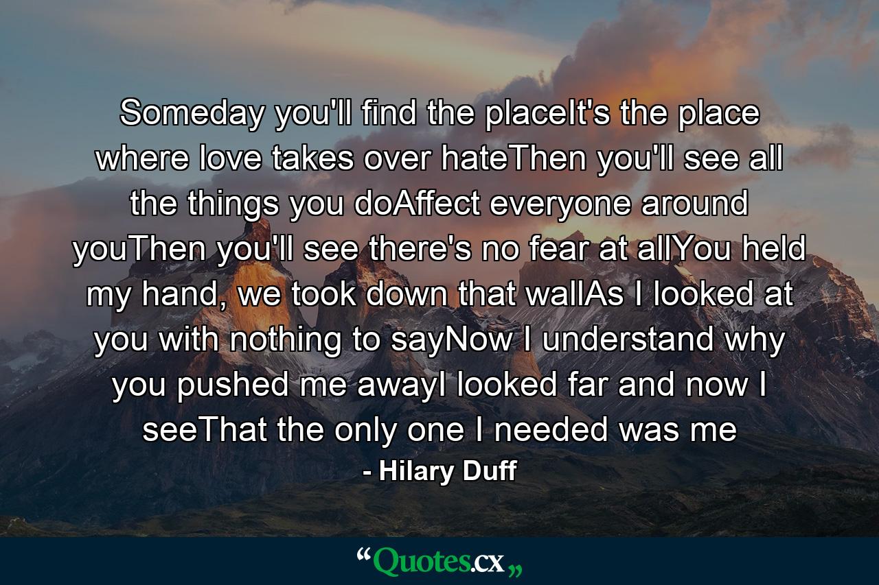 Someday you'll find the placeIt's the place where love takes over hateThen you'll see all the things you doAffect everyone around youThen you'll see there's no fear at allYou held my hand, we took down that wallAs I looked at you with nothing to sayNow I understand why you pushed me awayI looked far and now I seeThat the only one I needed was me - Quote by Hilary Duff