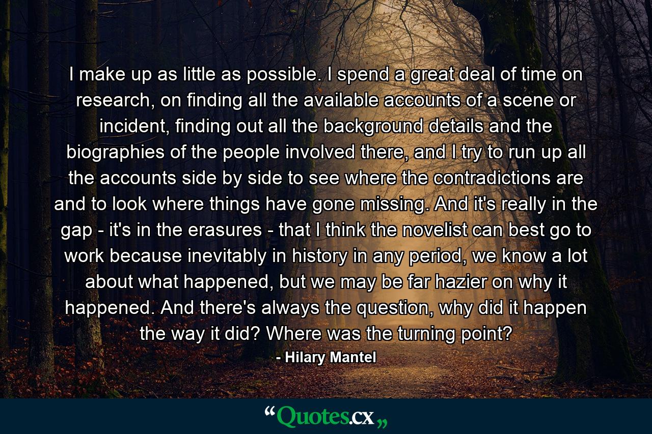 I make up as little as possible. I spend a great deal of time on research, on finding all the available accounts of a scene or incident, finding out all the background details and the biographies of the people involved there, and I try to run up all the accounts side by side to see where the contradictions are and to look where things have gone missing. And it's really in the gap - it's in the erasures - that I think the novelist can best go to work because inevitably in history in any period, we know a lot about what happened, but we may be far hazier on why it happened. And there's always the question, why did it happen the way it did? Where was the turning point? - Quote by Hilary Mantel