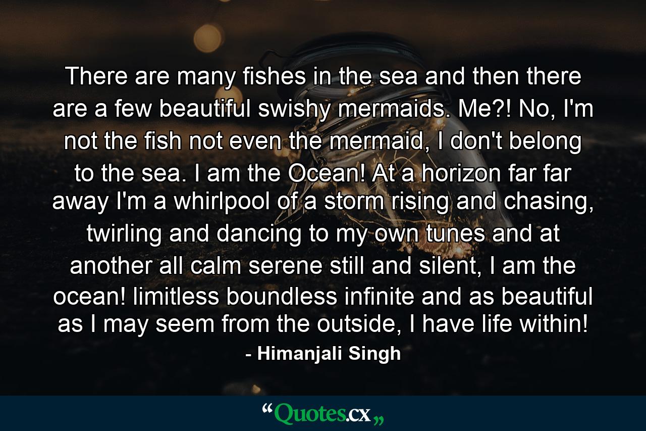 There are many fishes in the sea and then there are a few beautiful swishy mermaids. Me?! No, I'm not the fish not even the mermaid, I don't belong to the sea. I am the Ocean! At a horizon far far away I'm a whirlpool of a storm rising and chasing, twirling and dancing to my own tunes and at another all calm serene still and silent, I am the ocean! limitless boundless infinite and as beautiful as I may seem from the outside, I have life within! - Quote by Himanjali Singh