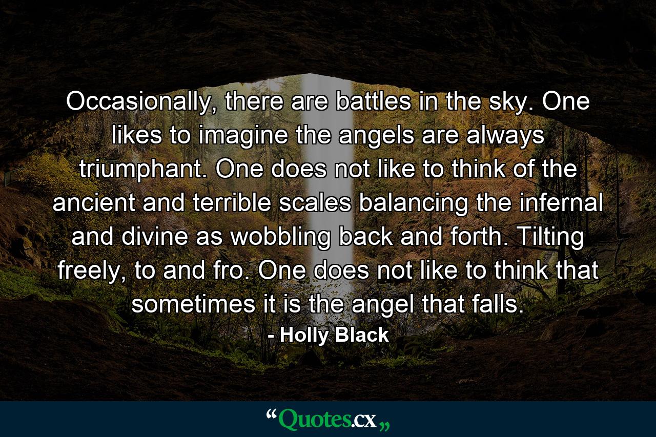 Occasionally, there are battles in the sky. One likes to imagine the angels are always triumphant. One does not like to think of the ancient and terrible scales balancing the infernal and divine as wobbling back and forth. Tilting freely, to and fro. One does not like to think that sometimes it is the angel that falls. - Quote by Holly Black