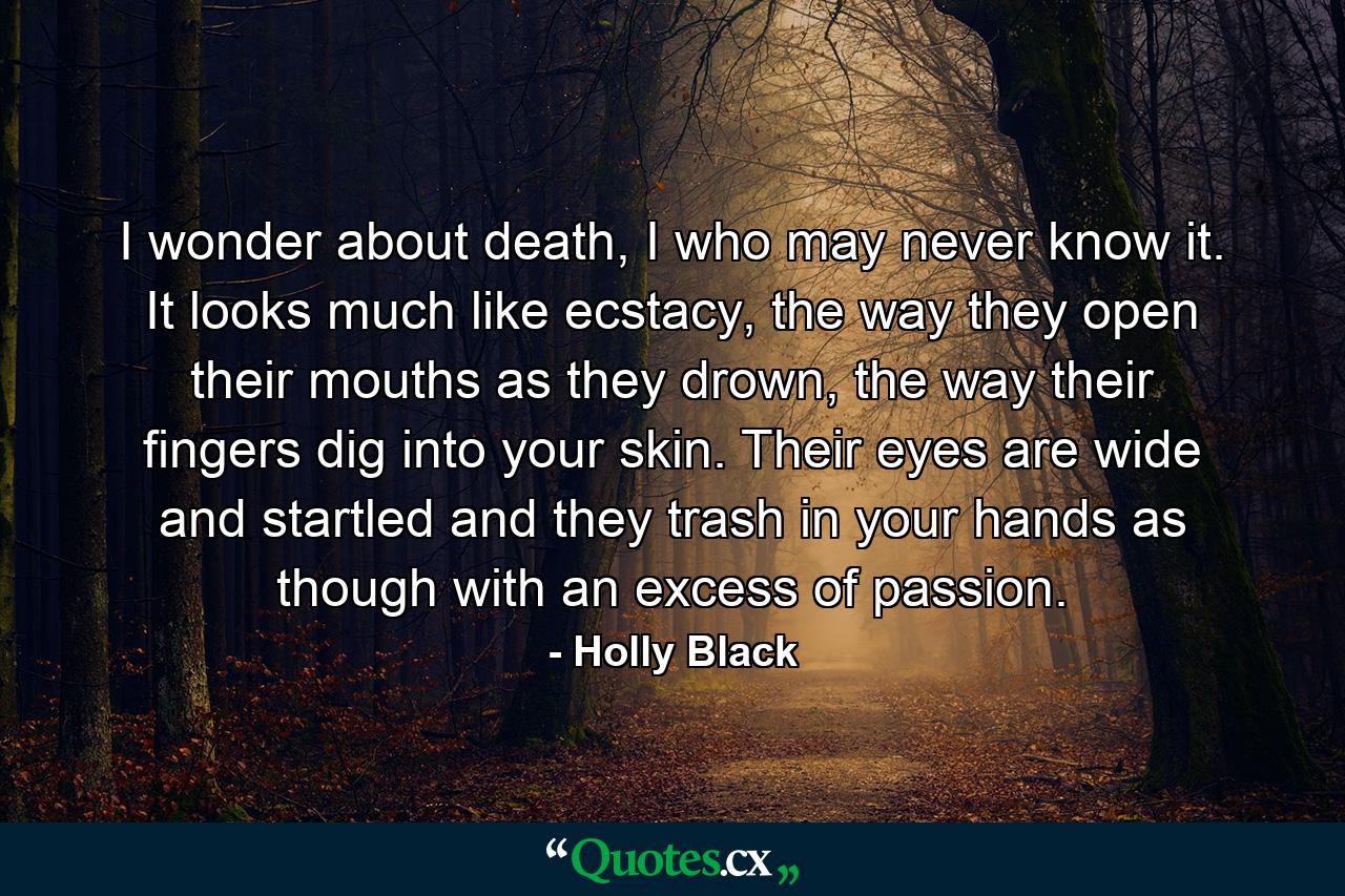 I wonder about death, I who may never know it. It looks much like ecstacy, the way they open their mouths as they drown, the way their fingers dig into your skin. Their eyes are wide and startled and they trash in your hands as though with an excess of passion. - Quote by Holly Black