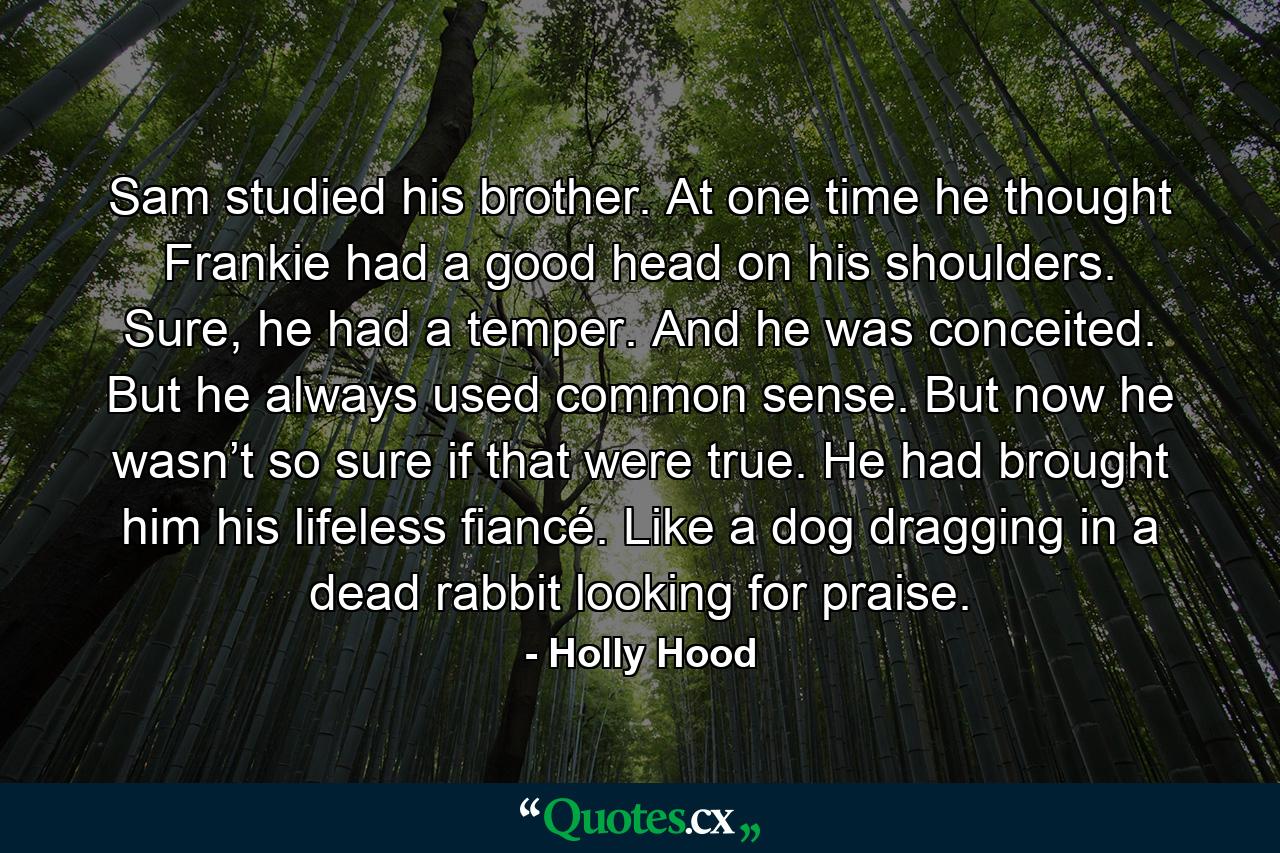 Sam studied his brother. At one time he thought Frankie had a good head on his shoulders. Sure, he had a temper. And he was conceited. But he always used common sense. But now he wasn’t so sure if that were true. He had brought him his lifeless fiancé. Like a dog dragging in a dead rabbit looking for praise. - Quote by Holly Hood