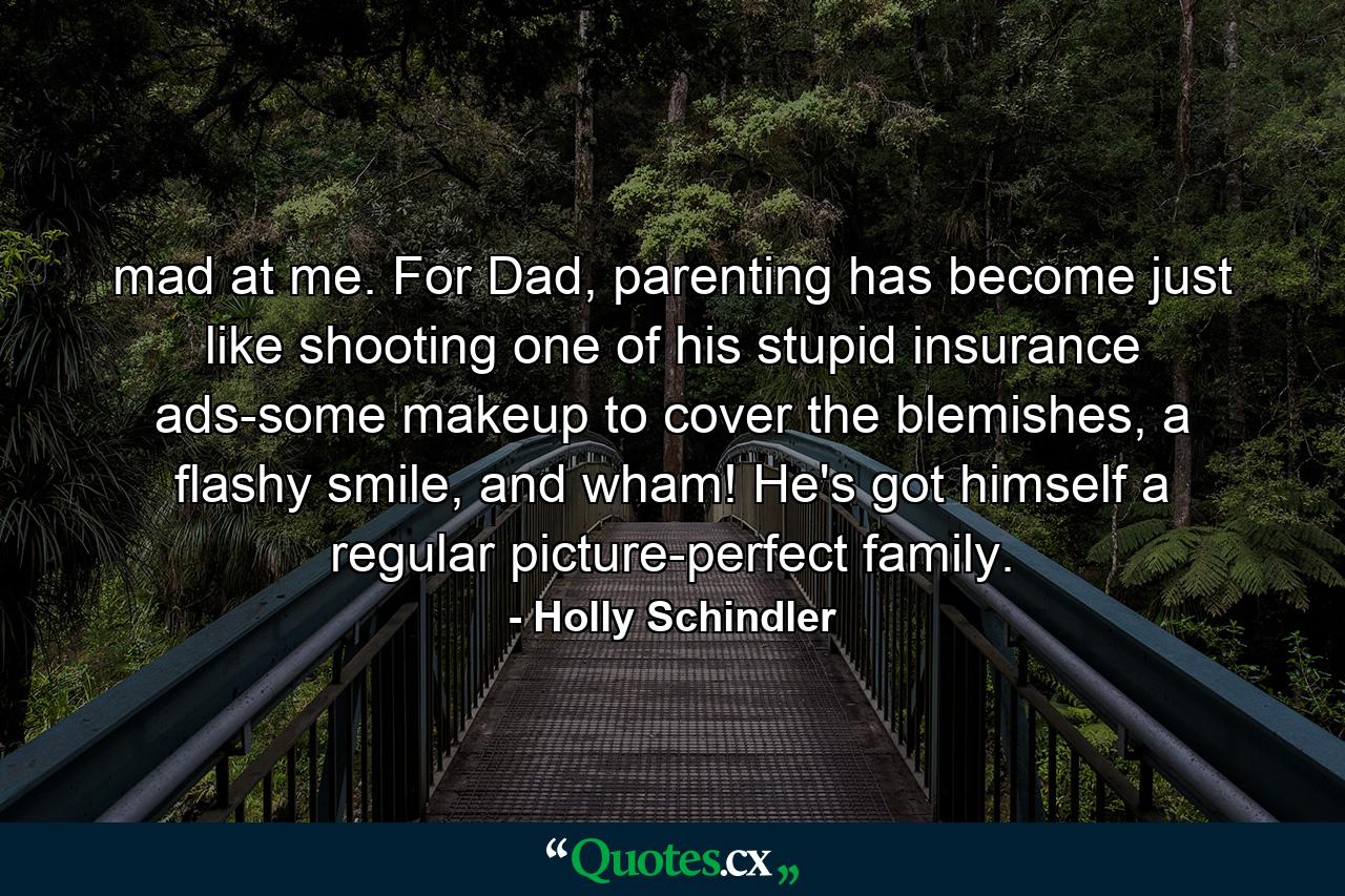 mad at me. For Dad, parenting has become just like shooting one of his stupid insurance ads-some makeup to cover the blemishes, a flashy smile, and wham! He's got himself a regular picture-perfect family. - Quote by Holly Schindler