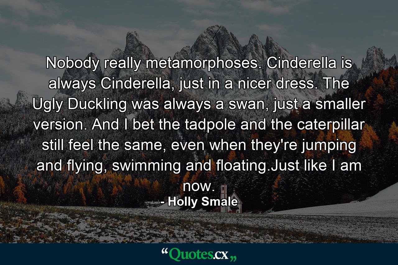 Nobody really metamorphoses. Cinderella is always Cinderella, just in a nicer dress. The Ugly Duckling was always a swan, just a smaller version. And I bet the tadpole and the caterpillar still feel the same, even when they're jumping and flying, swimming and floating.Just like I am now. - Quote by Holly Smale