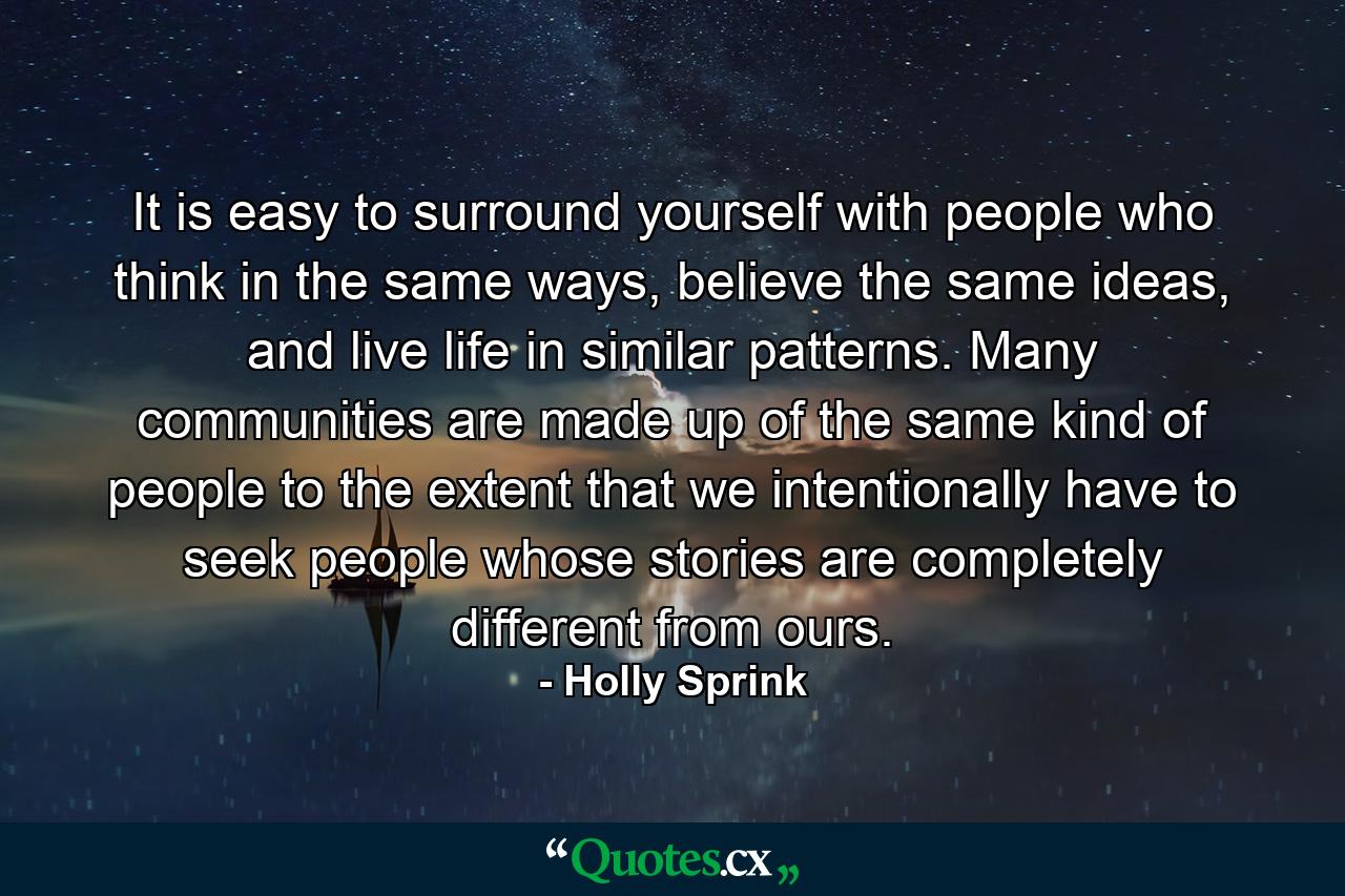 It is easy to surround yourself with people who think in the same ways, believe the same ideas, and live life in similar patterns. Many communities are made up of the same kind of people to the extent that we intentionally have to seek people whose stories are completely different from ours. - Quote by Holly Sprink