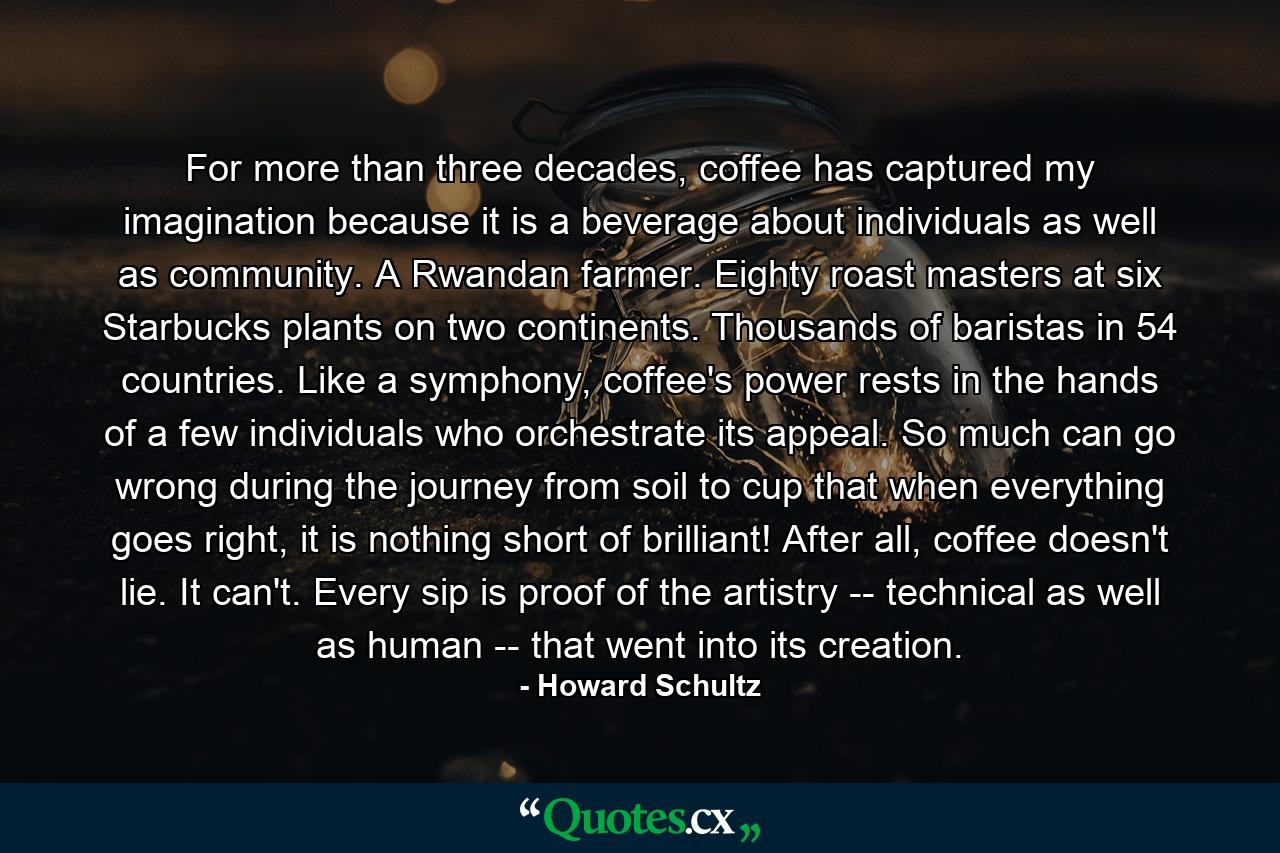 For more than three decades, coffee has captured my imagination because it is a beverage about individuals as well as community. A Rwandan farmer. Eighty roast masters at six Starbucks plants on two continents. Thousands of baristas in 54 countries. Like a symphony, coffee's power rests in the hands of a few individuals who orchestrate its appeal. So much can go wrong during the journey from soil to cup that when everything goes right, it is nothing short of brilliant! After all, coffee doesn't lie. It can't. Every sip is proof of the artistry -- technical as well as human -- that went into its creation. - Quote by Howard Schultz