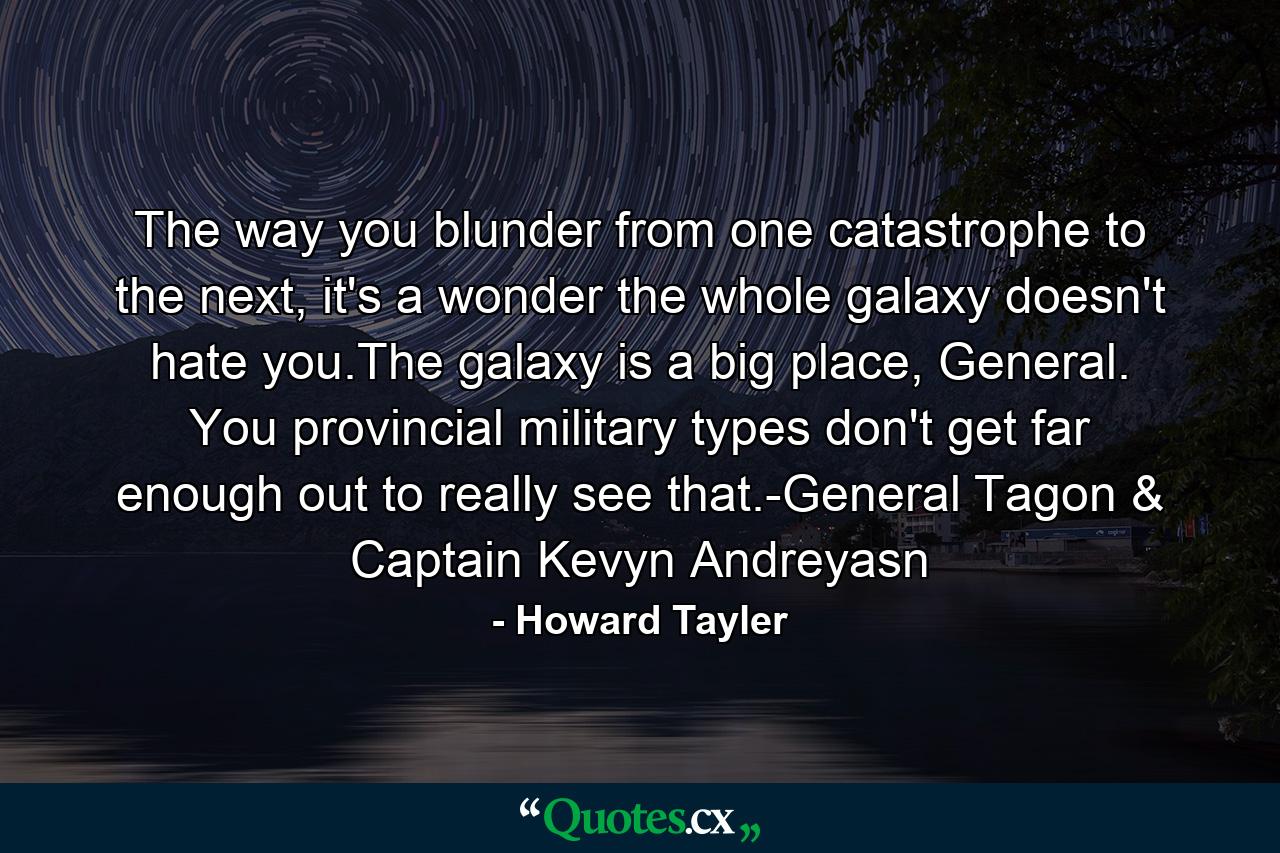 The way you blunder from one catastrophe to the next, it's a wonder the whole galaxy doesn't hate you.The galaxy is a big place, General. You provincial military types don't get far enough out to really see that.-General Tagon & Captain Kevyn Andreyasn - Quote by Howard Tayler