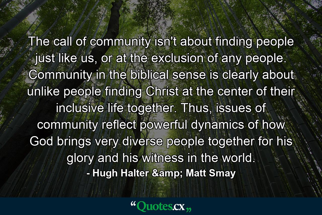 The call of community isn't about finding people just like us, or at the exclusion of any people. Community in the biblical sense is clearly about unlike people finding Christ at the center of their inclusive life together. Thus, issues of community reflect powerful dynamics of how God brings very diverse people together for his glory and his witness in the world. - Quote by Hugh Halter & Matt Smay