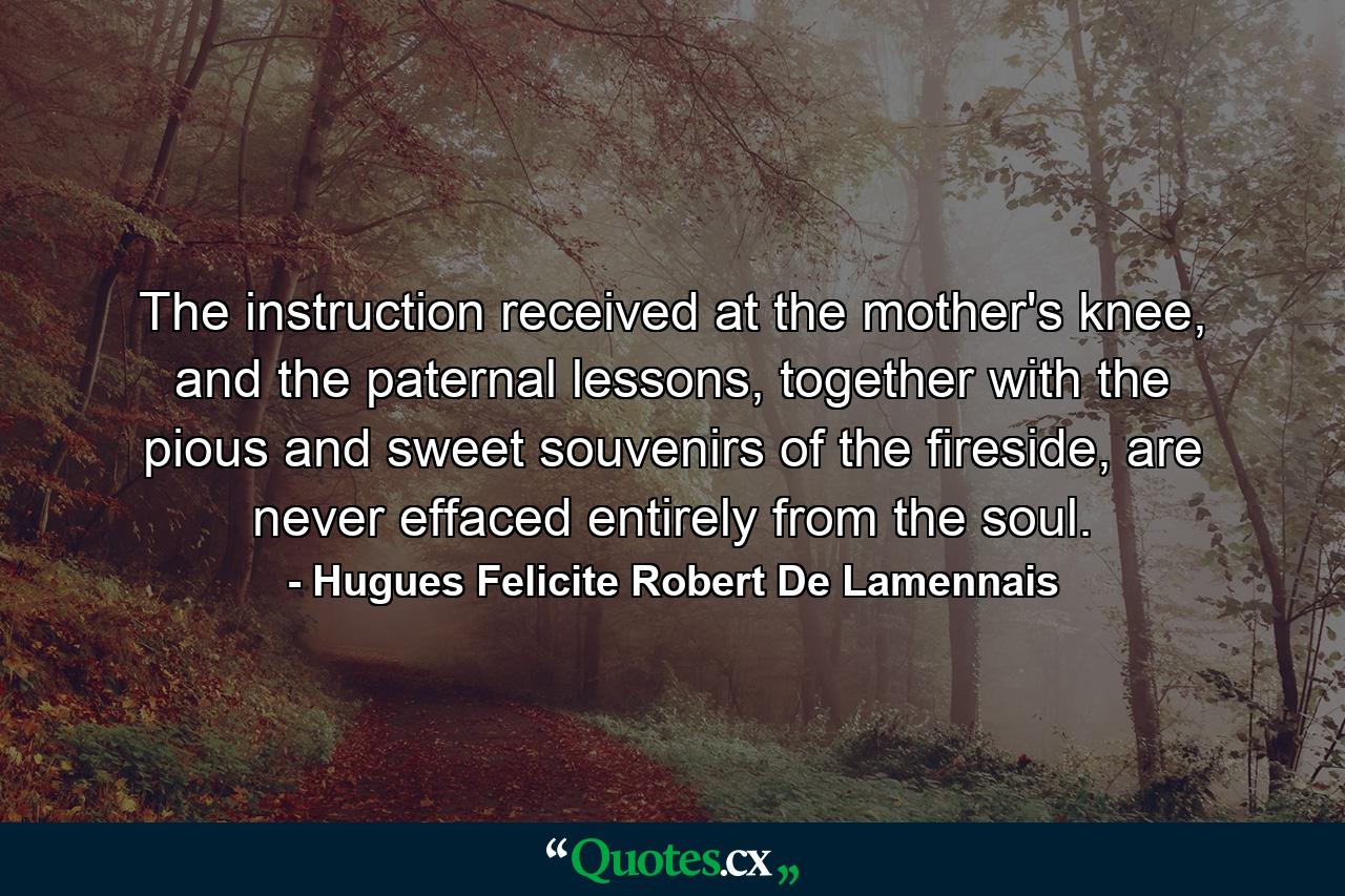 The instruction received at the mother's knee, and the paternal lessons, together with the pious and sweet souvenirs of the fireside, are never effaced entirely from the soul. - Quote by Hugues Felicite Robert De Lamennais