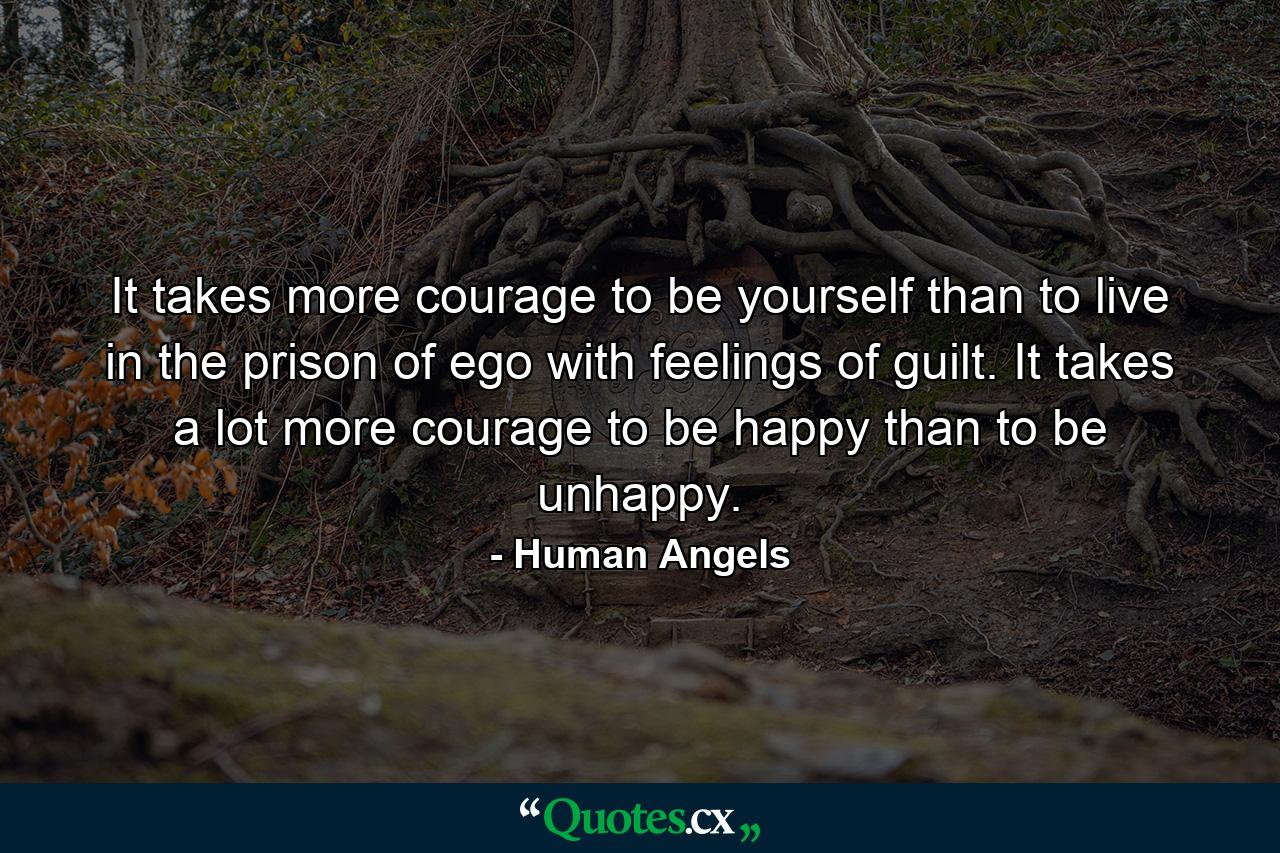 It takes more courage to be yourself than to live in the prison of ego with feelings of guilt. It takes a lot more courage to be happy than to be unhappy. - Quote by Human Angels