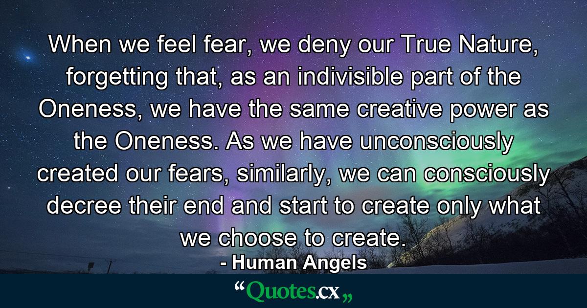 When we feel fear, we deny our True Nature, forgetting that, as an indivisible part of the Oneness, we have the same creative power as the Oneness. As we have unconsciously created our fears, similarly, we can consciously decree their end and start to create only what we choose to create. - Quote by Human Angels