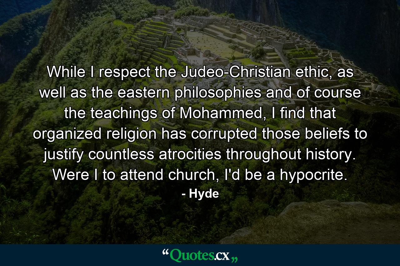 While I respect the Judeo-Christian ethic, as well as the eastern philosophies and of course the teachings of Mohammed, I find that organized religion has corrupted those beliefs to justify countless atrocities throughout history. Were I to attend church, I'd be a hypocrite. - Quote by Hyde