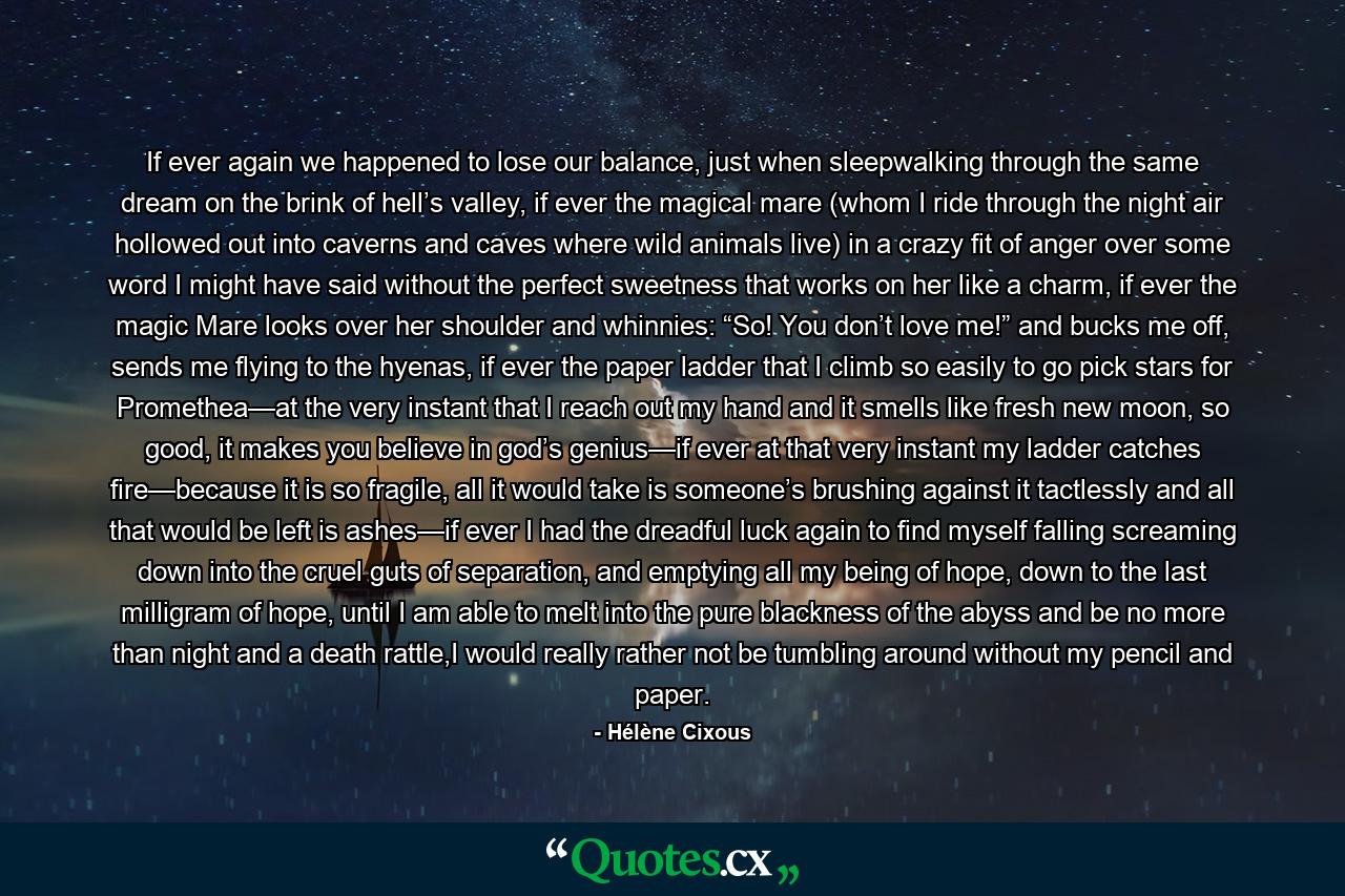 If ever again we happened to lose our balance, just when sleepwalking through the same dream on the brink of hell’s valley, if ever the magical mare (whom I ride through the night air hollowed out into caverns and caves where wild animals live) in a crazy fit of anger over some word I might have said without the perfect sweetness that works on her like a charm, if ever the magic Mare looks over her shoulder and whinnies: “So! You don’t love me!” and bucks me off, sends me flying to the hyenas, if ever the paper ladder that I climb so easily to go pick stars for Promethea—at the very instant that I reach out my hand and it smells like fresh new moon, so good, it makes you believe in god’s genius—if ever at that very instant my ladder catches fire—because it is so fragile, all it would take is someone’s brushing against it tactlessly and all that would be left is ashes—if ever I had the dreadful luck again to find myself falling screaming down into the cruel guts of separation, and emptying all my being of hope, down to the last milligram of hope, until I am able to melt into the pure blackness of the abyss and be no more than night and a death rattle,I would really rather not be tumbling around without my pencil and paper. - Quote by Hélène Cixous