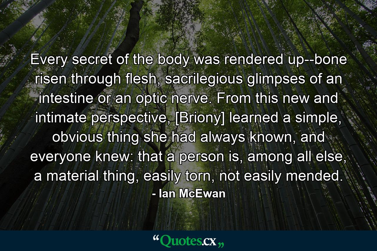 Every secret of the body was rendered up--bone risen through flesh, sacrilegious glimpses of an intestine or an optic nerve. From this new and intimate perspective, [Briony] learned a simple, obvious thing she had always known, and everyone knew: that a person is, among all else, a material thing, easily torn, not easily mended. - Quote by Ian McEwan