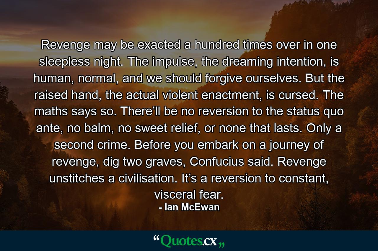 Revenge may be exacted a hundred times over in one sleepless night. The impulse, the dreaming intention, is human, normal, and we should forgive ourselves. But the raised hand, the actual violent enactment, is cursed. The maths says so. There’ll be no reversion to the status quo ante, no balm, no sweet relief, or none that lasts. Only a second crime. Before you embark on a journey of revenge, dig two graves, Confucius said. Revenge unstitches a civilisation. It’s a reversion to constant, visceral fear. - Quote by Ian McEwan