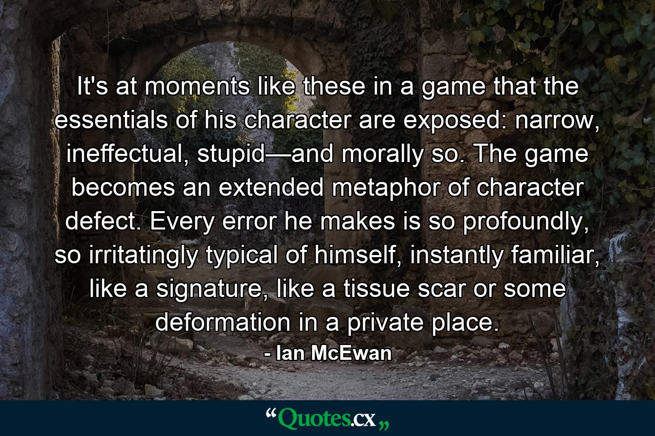 It's at moments like these in a game that the essentials of his character are exposed: narrow, ineffectual, stupid—and morally so. The game becomes an extended metaphor of character defect. Every error he makes is so profoundly, so irritatingly typical of himself, instantly familiar, like a signature, like a tissue scar or some deformation in a private place. - Quote by Ian McEwan