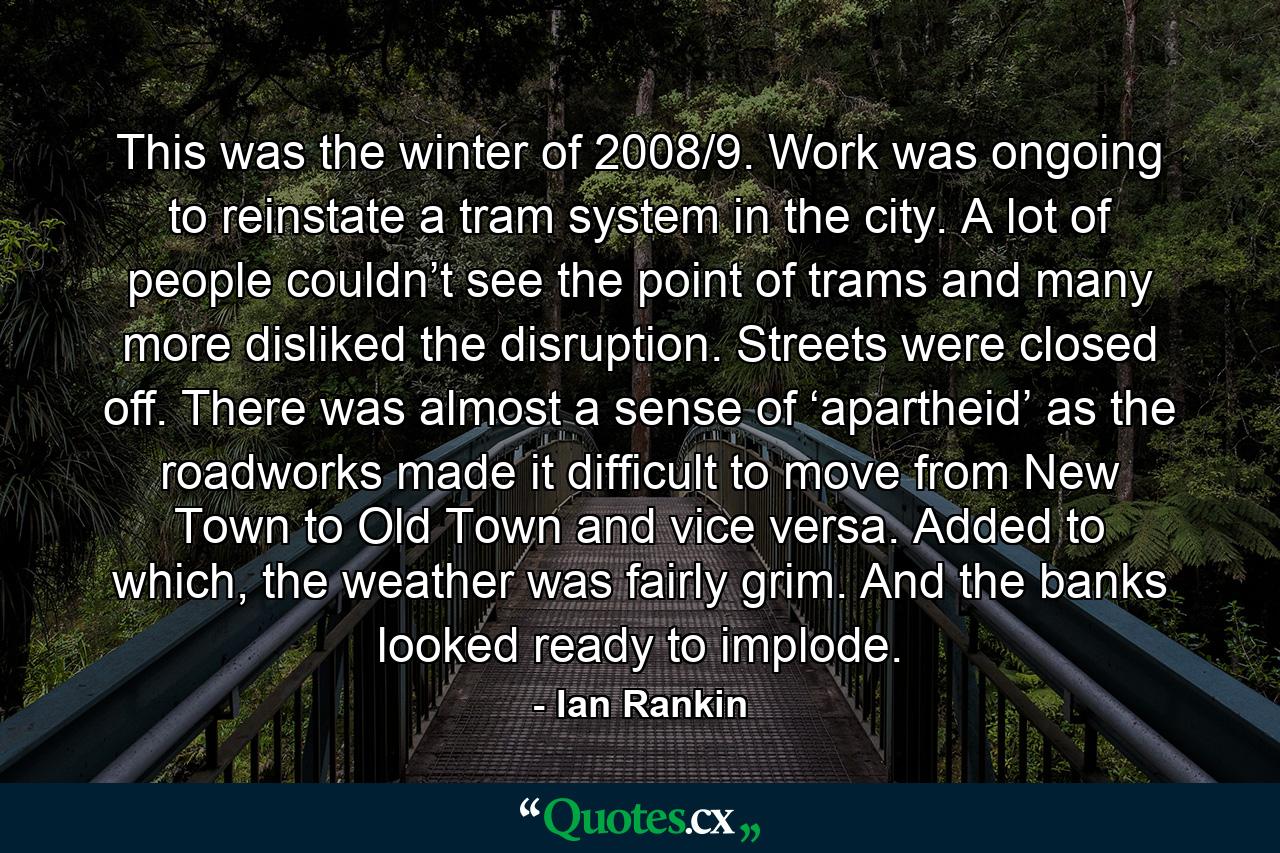 This was the winter of 2008/9. Work was ongoing to reinstate a tram system in the city. A lot of people couldn’t see the point of trams and many more disliked the disruption. Streets were closed off. There was almost a sense of ‘apartheid’ as the roadworks made it difficult to move from New Town to Old Town and vice versa. Added to which, the weather was fairly grim. And the banks looked ready to implode. - Quote by Ian Rankin