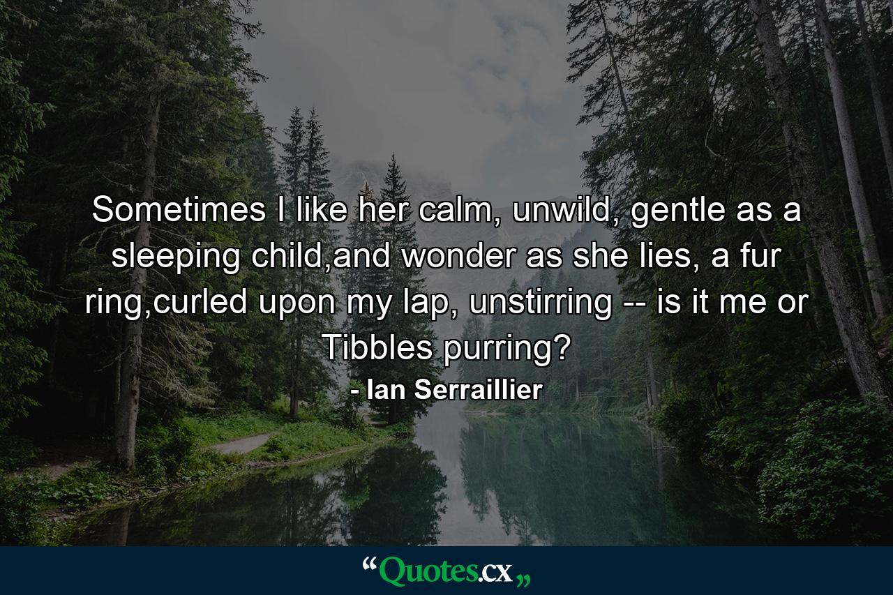 Sometimes I like her calm, unwild, gentle as a sleeping child,and wonder as she lies, a fur ring,curled upon my lap, unstirring -- is it me or Tibbles purring? - Quote by Ian Serraillier